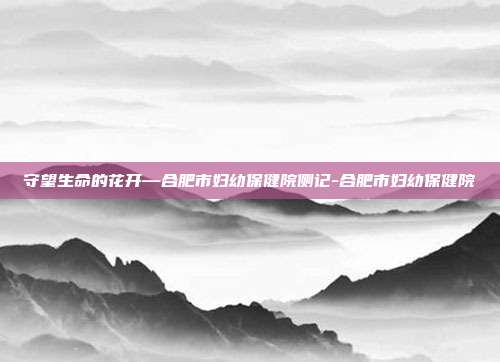 守望生命的花开—合肥市妇幼保健院侧记-合肥市妇幼保健院