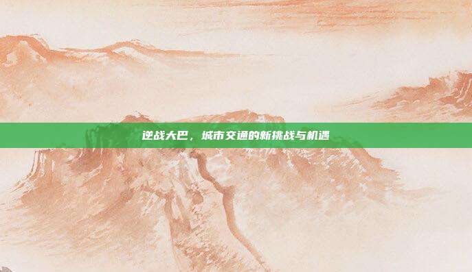 逆战大巴，城市交通的新挑战与机遇