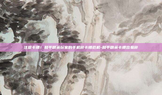 注意卡槽!和平精英玩家的手机碎卡槽危机-和平精英卡槽容易碎
