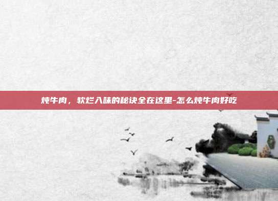 炖牛肉,软烂入味的秘诀全在这里-怎么炖牛肉好吃