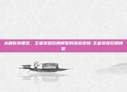从刷新到重塑,王者荣耀后期调整的深层逻辑-王者荣耀后期调整