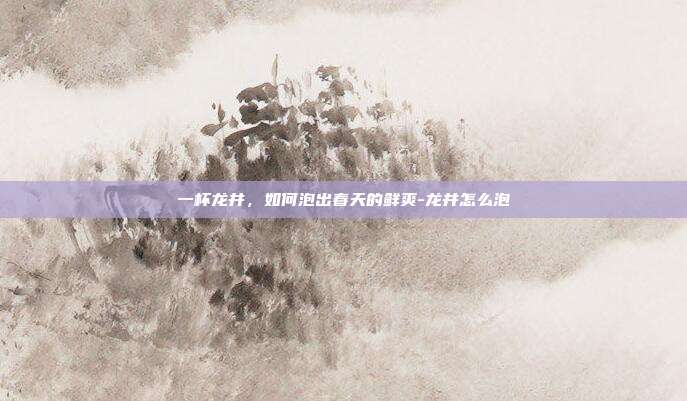 一杯龙井，如何泡出春天的鲜爽-龙井怎么泡