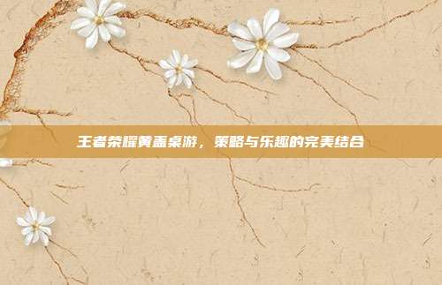 王者荣耀黄盖桌游，策略与乐趣的完美结合