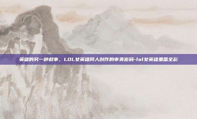 英雄的另一种叙事,LOL女英雄同人创作的审美密码-lol女英雄里番全彩