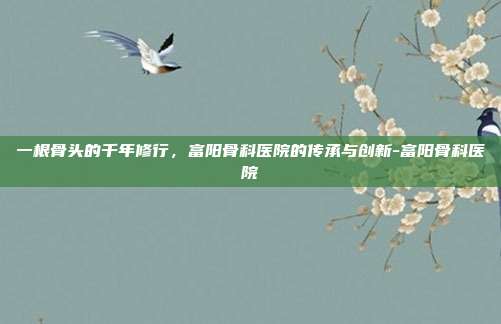 一根骨头的千年修行，富阳骨科医院的传承与创新-富阳骨科医院