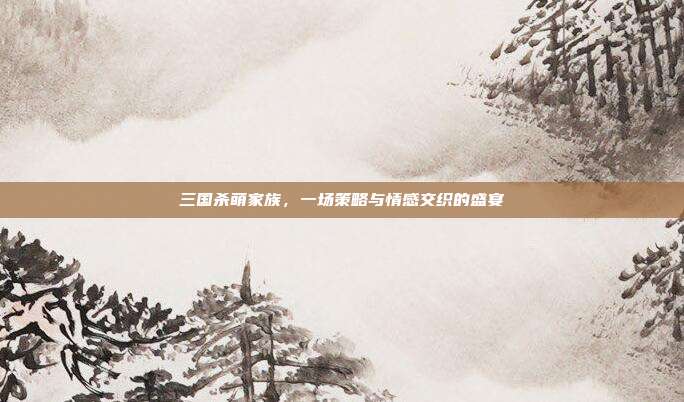 三国杀萌家族,一场策略与情感交织的盛宴