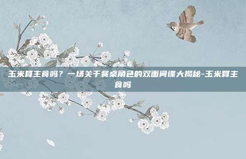 玉米算主食吗？一场关于餐桌角色的双面间谍大揭秘-玉米算主食吗