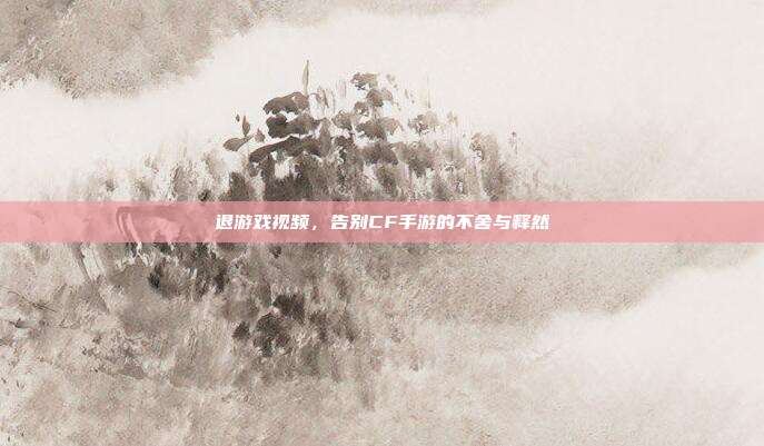 退游戏视频,告别CF手游的不舍与释然