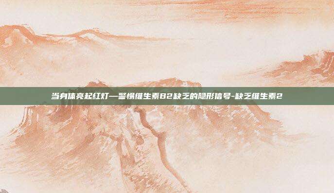 当身体亮起红灯—警惕维生素B2缺乏的隐形信号-缺乏维生素2