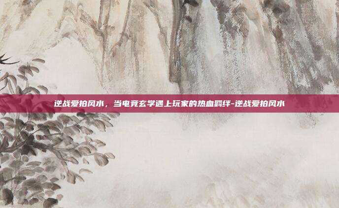 逆战爱拍风水,当电竞玄学遇上玩家的热血羁绊-逆战爱拍风水