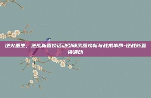 逆火重生,逆战新置换活动引领武器焕新与战术革命-逆战新置换活动