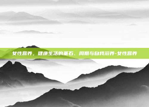 女性营养,健康生活的基石、周期与自我滋养-女性营养