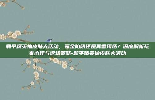 和平精英抽皮肤大活动,氪金陷阱还是真香现场?深度解析玩家心理与返场策略-和平精英抽皮肤大活动
