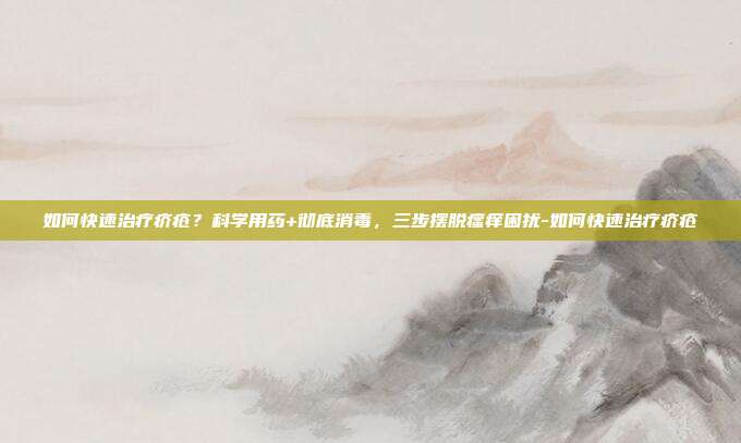 如何快速治疗疥疮?科学用药+彻底消毒,三步摆脱瘙痒困扰-如何快速治疗疥疮