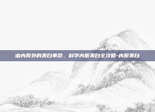 由内而外的美白革命，科学内服美白全攻略-内服美白