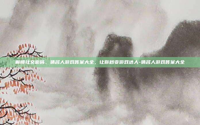 解锁社交密码,猜名人游戏答案大全,让你秒变游戏达人-猜名人游戏答案大全