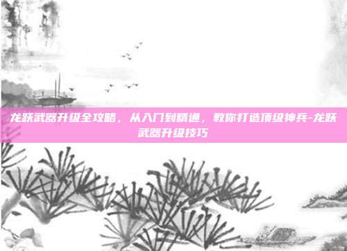 龙跃武器升级全攻略,从入门到精通,教你打造顶级神兵-龙跃武器升级技巧