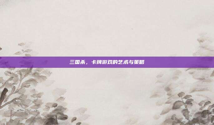 三国杀，卡牌游戏的艺术与策略