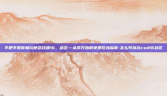 手把手教你畅玩使命召唤16,战区—从零开始的免费吃鸡指南-怎么可以玩cod16战区