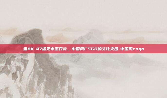 当AK-47遇见水墨丹青,中国风CSGO的文化突围-中国风csgo
