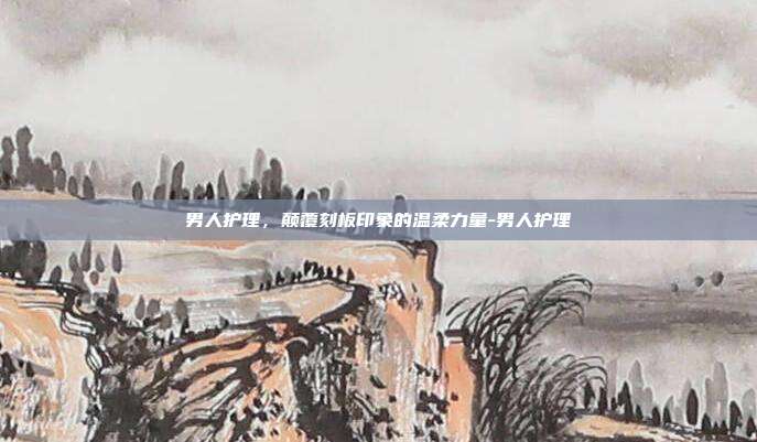 男人护理，颠覆刻板印象的温柔力量-男人护理