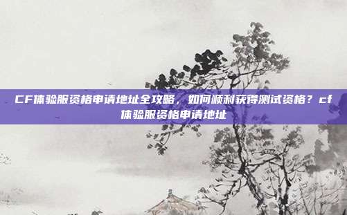 CF体验服资格申请地址全攻略，如何顺利获得测试资格？cf体验服资格申请地址