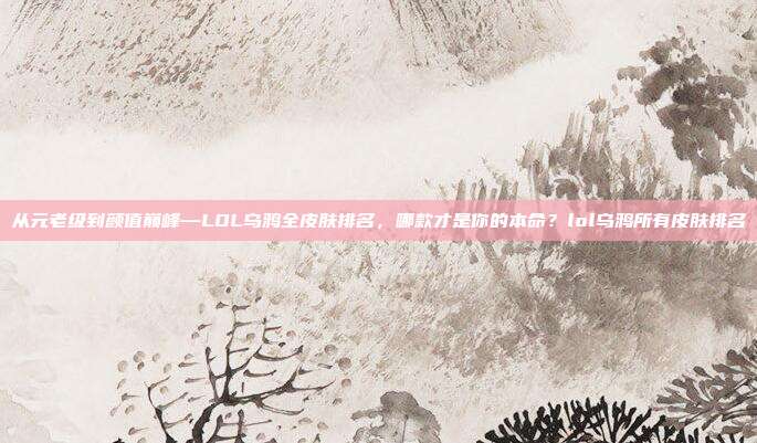 从元老级到颜值巅峰—LOL乌鸦全皮肤排名，哪款才是你的本命？lol乌鸦所有皮肤排名