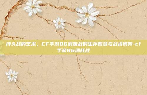 持久战的艺术,CF手游86消耗战的生存智慧与战术博弈-cf手游86消耗战