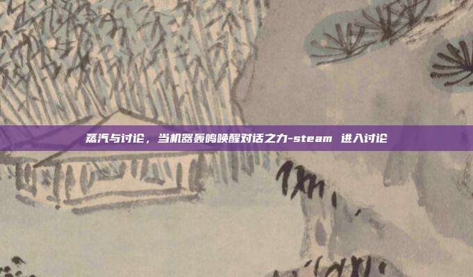 蒸汽与讨论,当机器轰鸣唤醒对话之力-steam 进入讨论