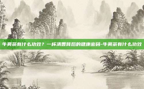 牛蒡茶有什么功效?一杯清香背后的健康密码-牛蒡茶有什么功效