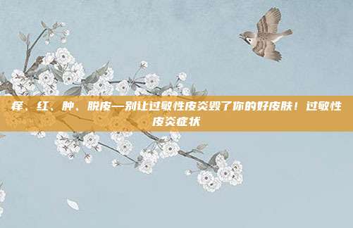 痒、红、肿、脱皮—别让过敏性皮炎毁了你的好皮肤!过敏性皮炎症状