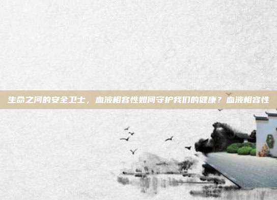 生命之河的安全卫士,血液相容性如何守护我们的健康?血液相容性