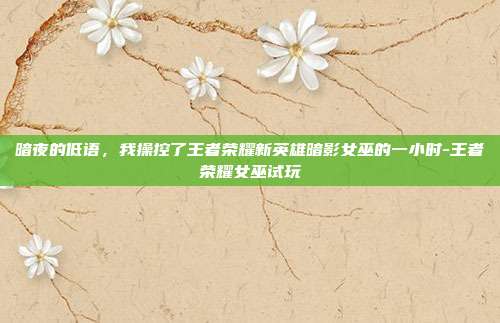 暗夜的低语,我操控了王者荣耀新英雄暗影女巫的一小时-王者荣耀女巫试玩