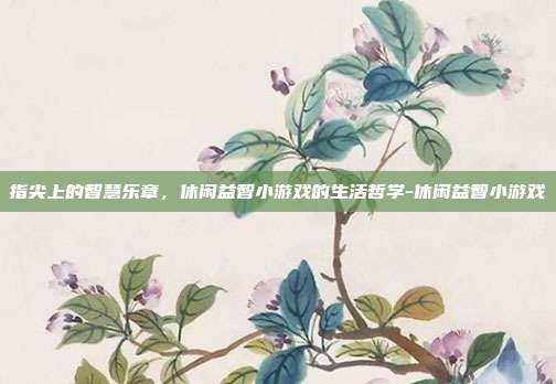 指尖上的智慧乐章,休闲益智小游戏的生活哲学-休闲益智小游戏