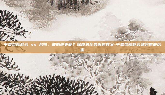 王者荣耀赵云 vs 吕布，谁的枪更硬？深度对比告诉你答案-王者荣耀赵云和吕布谁厉害