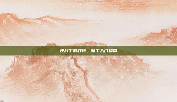 逆战手游咋玩，新手入门指南