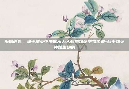 海岛谜影,和平精英中那些不为人知的神秘生物传说-和平精英神秘生物的