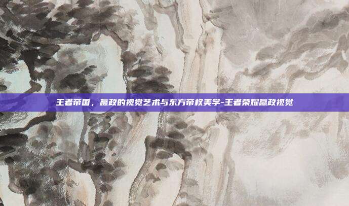 王者帝国,嬴政的视觉艺术与东方帝权美学-王者荣耀赢政视觉