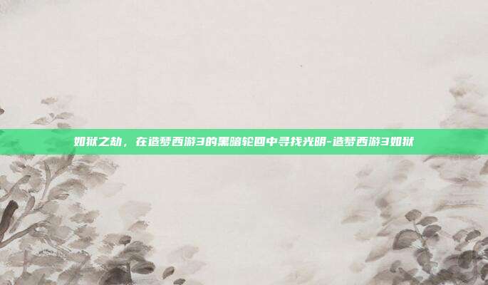 如狱之劫，在造梦西游3的黑暗轮回中寻找光明-造梦西游3如狱
