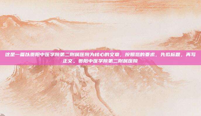 这是一篇以贵阳中医学院第二附属医院为核心的文章,按照您的要求,先拟标题,再写正文。贵阳中医学院第二附属医院
