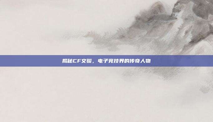 揭秘CF文骏,电子竞技界的传奇人物