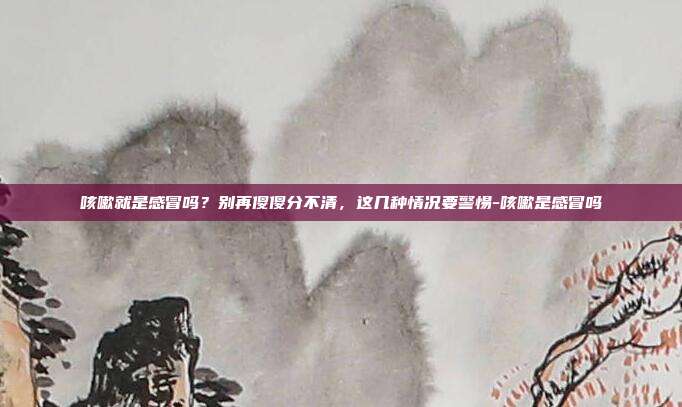 咳嗽就是感冒吗?别再傻傻分不清,这几种情况要警惕-咳嗽是感冒吗
