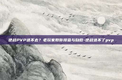 逆战PVP进不去?老玩家教你排查与自救-逆战进不了pvp