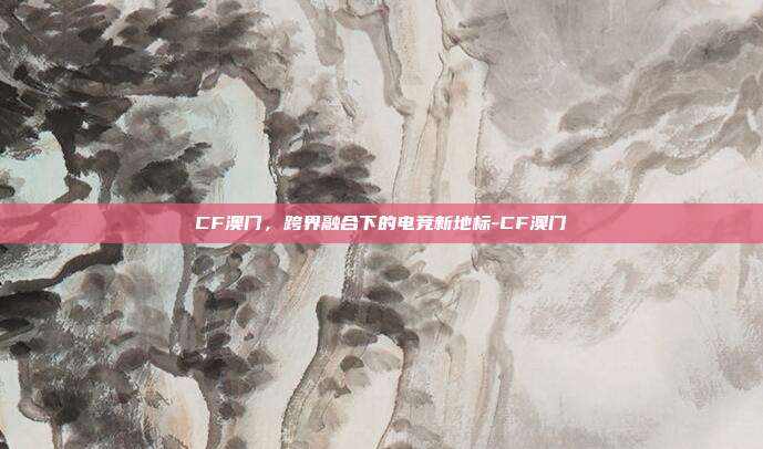 CF澳门,跨界融合下的电竞新地标-CF澳门