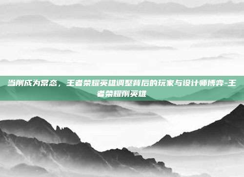 当削成为常态,王者荣耀英雄调整背后的玩家与设计师博弈-王者荣耀削英雄