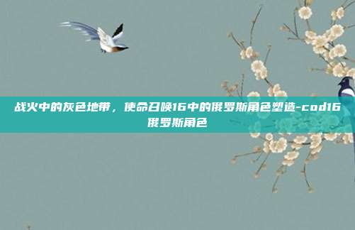 战火中的灰色地带，使命召唤16中的俄罗斯角色塑造-cod16俄罗斯角色