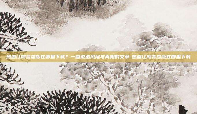 热血江湖变态版在哪里下载？一篇说透风险与真相的文章-热血江湖变态版在哪里下载