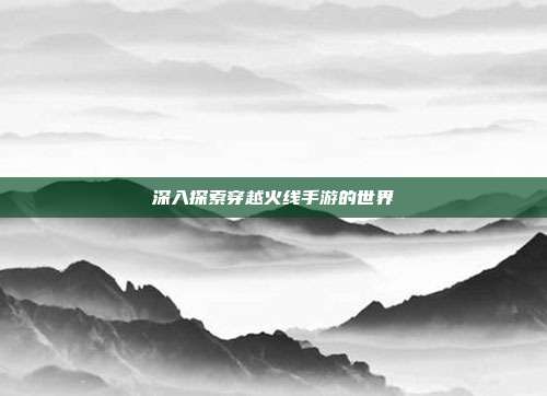 深入探索穿越火线手游的世界