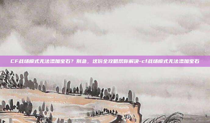 CF战场模式无法添加宝石？别急，这份全攻略帮你解决-cf战场模式无法添加宝石