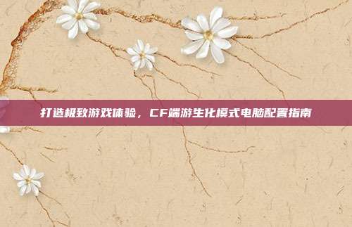 打造极致游戏体验，CF端游生化模式电脑配置指南